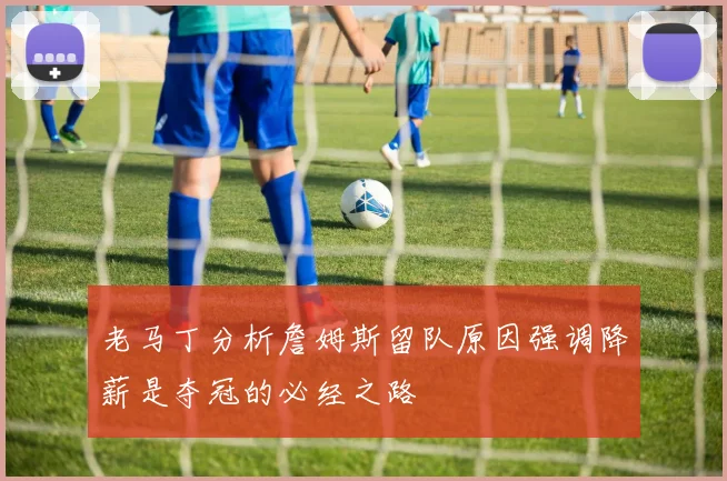 老马丁分析詹姆斯留队原因强调降薪是夺冠的必经之路