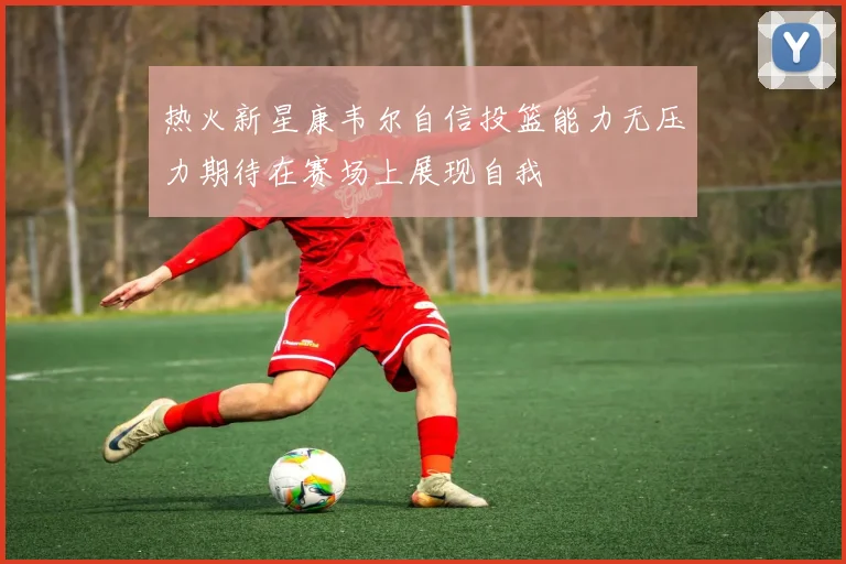 热火新星康韦尔自信投篮能力无压力期待在赛场上展现自我