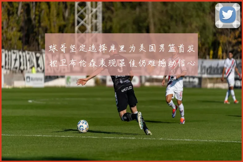 球哥坚定选择库里为美国男篮首发控卫布伦森表现虽佳仍难撼动信心