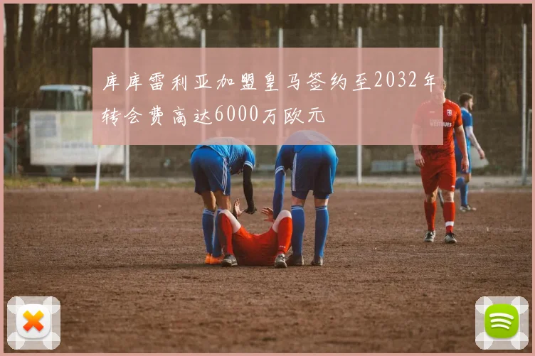 库库雷利亚加盟皇马签约至2032年转会费高达6000万欧元