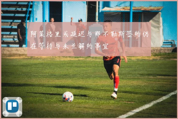 阿莱格里或延迟与那不勒斯签约仍在等待与米兰解约事宜