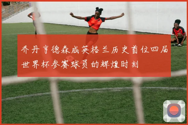 乔丹亨德森成英格兰历史首位四届世界杯参赛球员的辉煌时刻