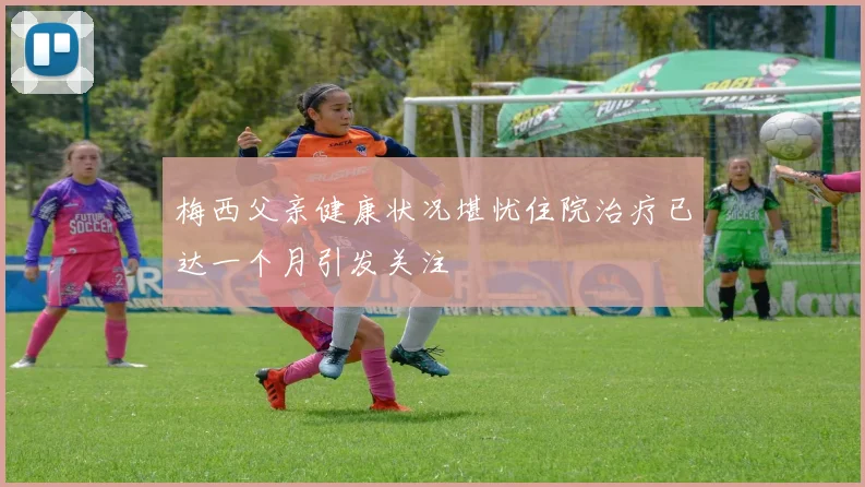 梅西父亲健康状况堪忧住院治疗已达一个月引发关注