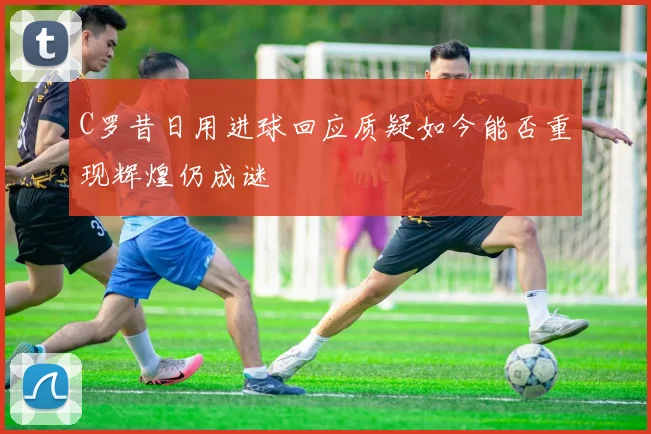 C罗昔日用进球回应质疑如今能否重现辉煌仍成谜