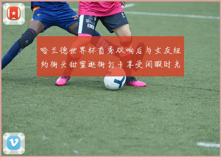 哈兰德世界杯首秀双响后与女友纽约街头甜蜜逛街打卡享受闲暇时光